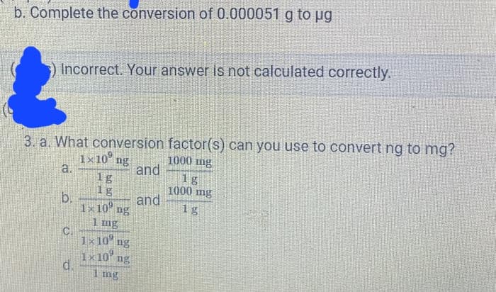 b. Complete the conversion of 0.000051 g to µg
Incorrect. Your answer is not calculated correctly.
3. a. What conversion factor(s) can you use to convert ng to mg?
1000 mg
1x 10 ng
a.
b.
C.
d.
1g
1g
1x10⁰ ng
1 mg
1x109 ng
1x 10 ng
1 mg
and
and
18
1000 mg