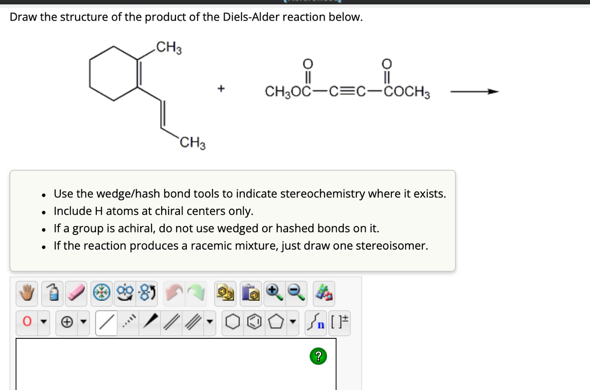 Draw the structure of the product of the Diels-Alder reaction below.
CH3
a
CH3
CH3OC-C=C-COCH3
• Use the wedge/hash bond tools to indicate stereochemistry where it exists.
• Include H atoms at chiral centers only.
/
• If a group is achiral, do not use wedged or hashed bonds on it.
• If the reaction produces a racemic mixture, just draw one stereoisomer.
O. Sn
» [ ]#
?