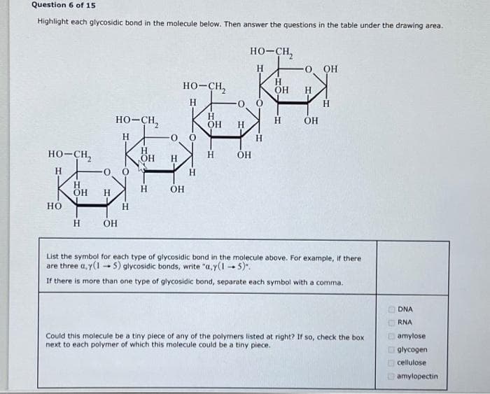 Question 6 of 15
Highlight each glycosidic bond in the molecule below. Then answer the questions in the table under the drawing area.
HO-CH,
HO
H
OH H
HO–CH,
H
H OH
H
OH
H
0
H
HO-CH,
H
OH
H
H
OH
H
H
HO-CH,
H
OH
H
OH
H
-0. OH
OH
H
List the symbol for each type of glycosidic bond in the molecule above. For example, if there
are three a,y(15) glycosidic bonds, write "a,y(15)".
If there is more than one type of glycosidic bond, separate each symbol with a comma.
Could this molecule be a tiny piece of any of the polymers listed at right? If so, check the box
next to each polymer of which this molecule could be a tiny piece.
DO000
DNA
RNA
amylose
glycogen
cellulose
amylopectin