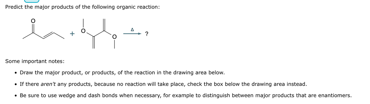 Predict the major products of the following organic reaction:
la
?
Some important notes:
• Draw the major product, or products, of the reaction in the drawing area below.
• If there aren't any products, because no reaction will take place, check the box below the drawing area instead.
• Be sure to use wedge and dash bonds when necessary, for example to distinguish between major products that are enantiomers.