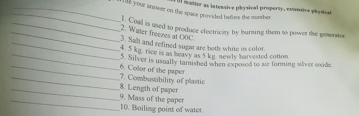 matter as intensive physical property, extensive physical
4. 5 kg. rice is as heavy as 5 kg. newly harvested cotton.
3. Salt and refined sugar are both white in color.
1. Coal is used to produce electricity by burning them to power the generator.
your answer on the space provided before the number.
2. Water freezes at 00C.
. Silver is usually tarnished when exposed to air forming silver oxide.
6. Color of the paper
7. Combustibility of plastic
8. Length of paper
9. Mass of the paper
10. Boiling point of water.
