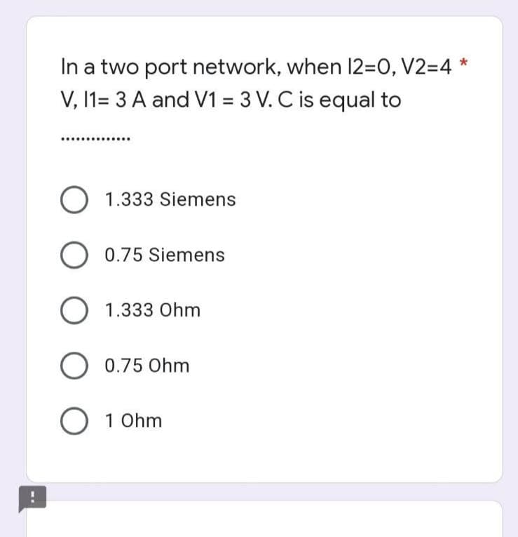 In a two port network, when 12=0, V2=4*
V, 11= 3 A and V1 = 3 V. C is equal to
O 1.333 Siemens
O 0.75 Siemens
O 1.333 Ohm
O 0.75 Ohm
O 10hm