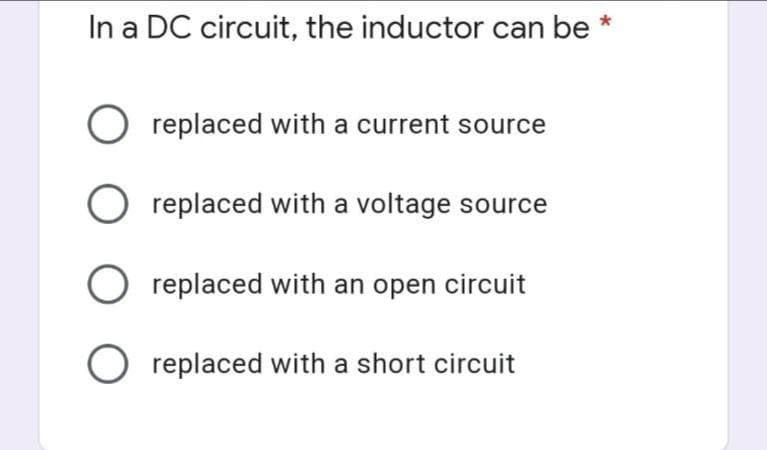 In a DC circuit, the inductor can be *
O replaced with a current source
O replaced with a voltage source
O replaced with an open circuit
O replaced with a short circuit