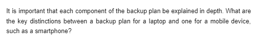 It is important that each component of the backup plan be explained in depth. What are
the key distinctions between a backup plan for a laptop and one for a mobile device,
such as a smartphone?
