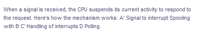 When a signal is received, the CPU suspends its current activity to respond to
the request. Here's how the mechanism works: A' Signal to interrupt Spooling
with B C' Handling of interrupts D Polling.
