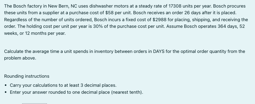The Bosch factory in New Bern, NC uses dishwasher motors at a steady rate of 17308 units per year. Bosch procures
these units from a supplier at a purchase cost of $58 per unit. Bosch receives an order 26 days after it is placed.
Regardless of the number of units ordered, Bosch incurs a fixed cost of $2988 for placing, shipping, and receiving the
order. The holding cost per unit per year is 30% of the purchase cost per unit. Assume Bosch operates 364 days, 52
weeks, or 12 months per year.
Calculate the average time a unit spends in inventory between orders in DAYS for the optimal order quantity from the
problem above.
Rounding instructions
• Carry your calculations to at least 3 decimal places.
• Enter your answer rounded to one decimal place (nearest tenth).