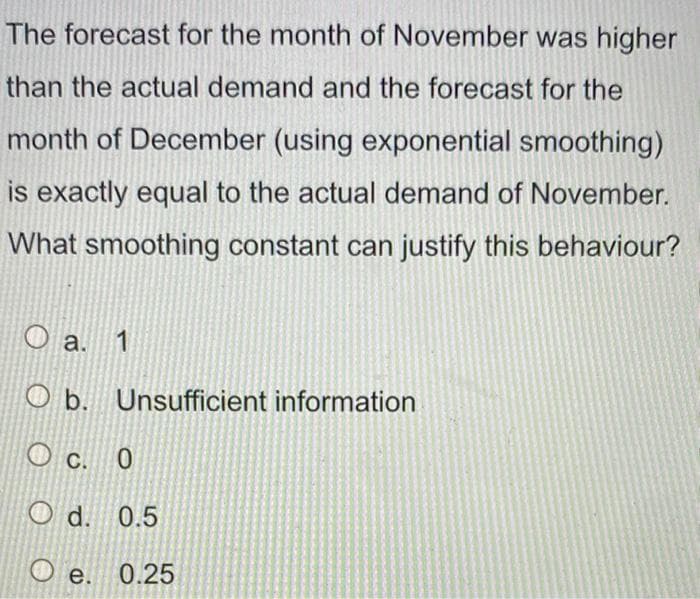 The forecast for the month of November was higher
than the actual demand and the forecast for the
month of December (using exponential smoothing)
is exactly equal to the actual demand of November.
What smoothing constant can justify this behaviour?
O a. 1
O b. Unsufficient information
c.
C.
d. 0.5
O e. 0.25
