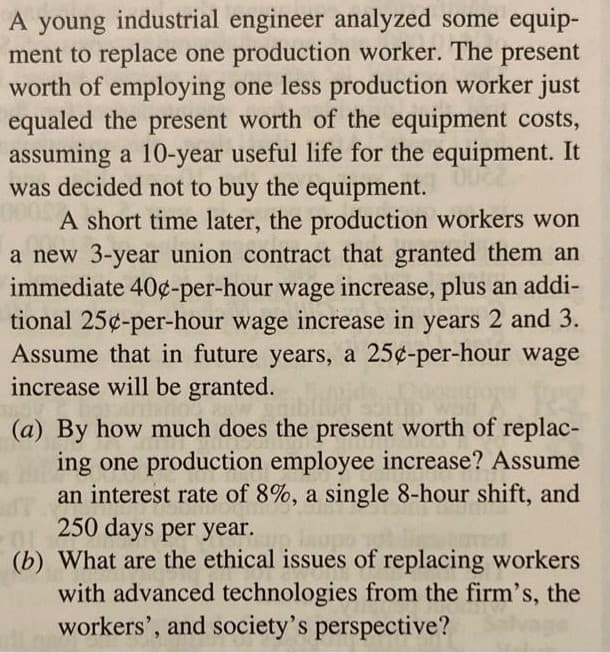 A young industrial engineer analyzed some equip-
ment to replace one production worker. The present
worth of employing one less production worker just
equaled the present worth of the equipment costs,
assuming a 10-year useful life for the equipment. It
was decided not to buy the equipment.
A short time later, the production workers won
a new 3-year union contract that granted them an
immediate 40¢-per-hour wage increase, plus an addi-
tional 25¢-per-hour wage increase in years 2 and 3.
Assume that in future years, a 25¢-per-hour wage
increase will be granted.
(a) By how much does the present worth of replac-
ing one production employee increase? Assume
an interest rate of 8%, a single 8-hour shift, and
250 days per year.
(b) What are the ethical issues of replacing workers
with advanced technologies from the firm's, the
workers', and society's perspective?