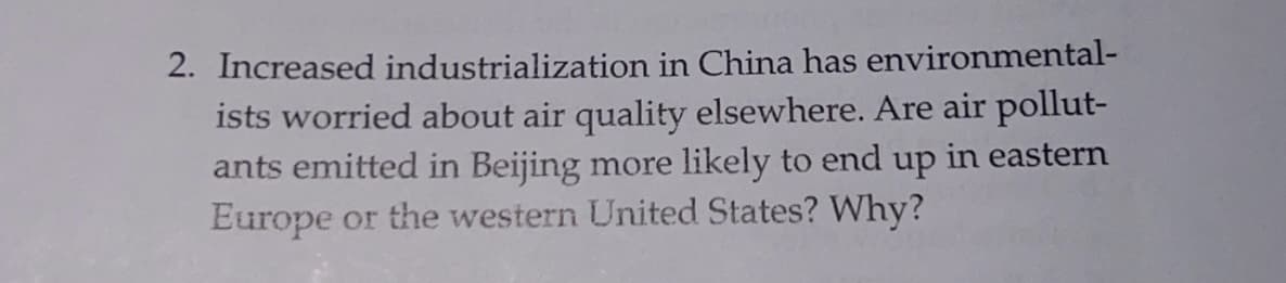 2. Increased industrialization in China has environmental-
ists worried about air quality elsewhere. Are air pollut-
ants emitted in Beijing more likely to end up in eastern
Europe or the western United States? Why?
