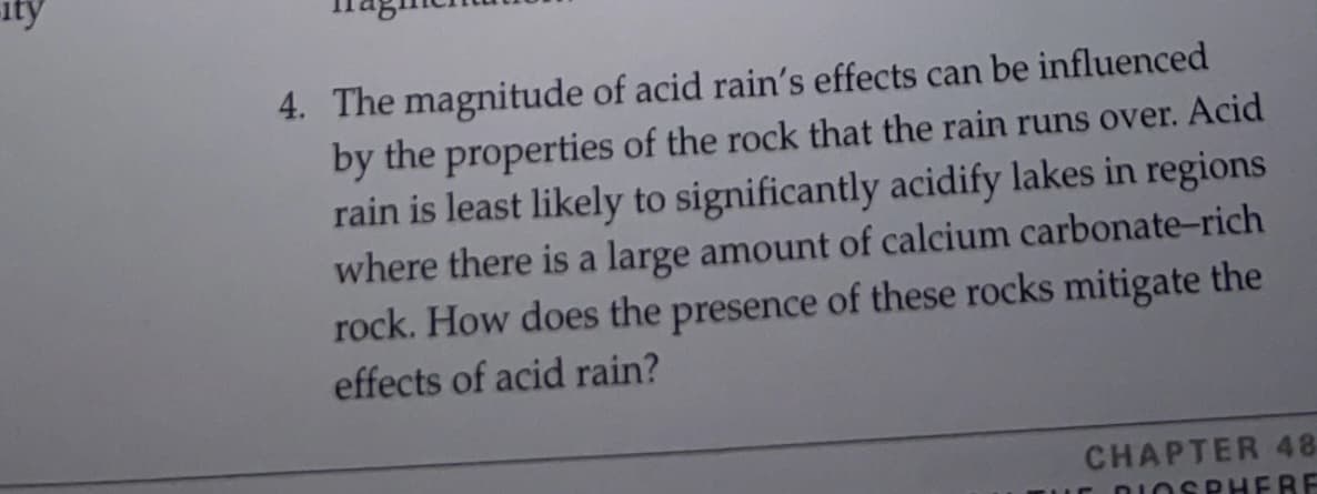 ity
4. The magnitude of acid rain's effects can be influenced
by the properties of the rock that the rain runs over. Acid
rain is least likely to significantly acidify lakes in regions
where there is a large amount of calcium carbonate-rich
rock. How does the presence of these rocks mitigate the
effects of acid rain?
CHAPTER 48
DIOSPH ERE

