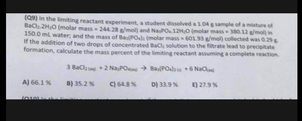 (Q9) In the limiting reactant experiment, a student dissolved a 1.04 g sample of a mixture of
BaCl₂.2H₂O (molar mass=244.28 g/mol) and Na PO.12H₂O (molar mass=380.12 g/mol) in
150.0 mL water; and the mass of Bas(PO4)2 (molar mass=601.93 g/mol) collected was 0.29 g-
If the addition of two drops of concentrated BaCl₂ solution to the filtrate lead to precipitate
formation, calculate the mass percent of the limiting reactant assuming a complete reaction.
3 BaCl2 (aq) +2 Na3PO4)
Bas(PO4)2 +6 NaClaal
B) 35.2 %
C) 64.8 %
E) 27.9 %
A) 66.1 %
1010) in the mist
D) 33.9%
