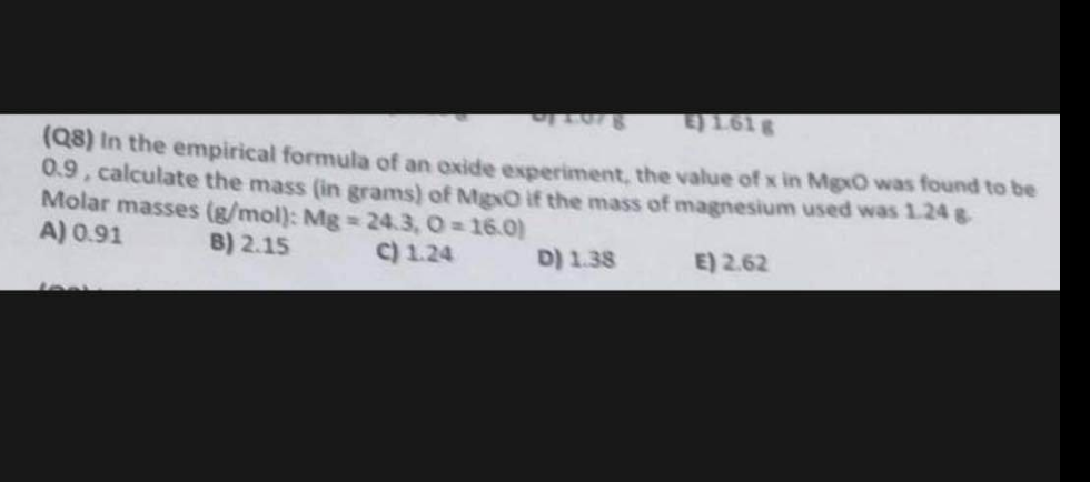 014078
E) 1618
(Q8) In the empirical formula of an oxide experiment, the value of x in MgxO was found to be
0.9, calculate the mass (in grams) of MgxO if the mass of magnesium used was 1.24 g
Molar masses (g/mol): Mg = 24.3, O=16.0)
A) 0.91
B) 2.15
C) 1.24
E) 2.62
JOAL
D) 1.38