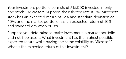 Your investment portfolio consists of $15,000 invested in only
one stock-Microsoft. Suppose the risk-free rate is 5%, Microsoft
stock has an expected return of 12% and standard deviation of
40%, and the market portfolio has an expected return of 10%
and standard deviation of 18%.
Suppose you determine to make investment in market portfolio
and risk-free assets. What investment has the highest possible
expected return while having the same volatility as Microsoft?
What is the expected return of this investment?