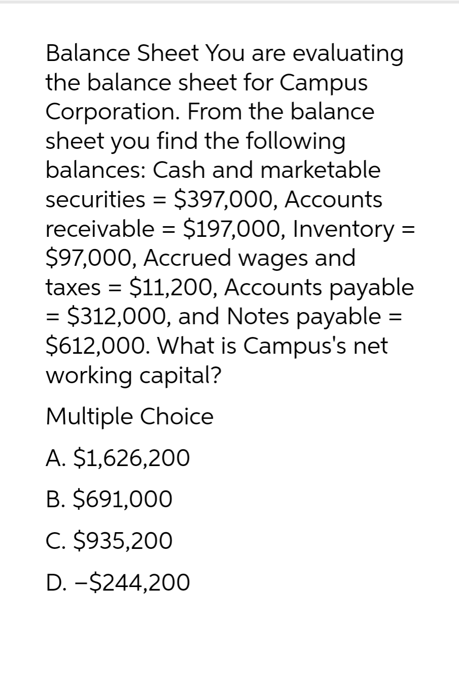Balance Sheet You are evaluating
the balance sheet for Campus
Corporation. From the balance
sheet you find the following
balances: Cash and marketable
securities = $397,000, Accounts
receivable = $197,000, Inventory =
$97,000, Accrued wages and
taxes = $11,200, Accounts payable
$312,000, and Notes payable
$612,000. What is Campus's net
working capital?
Multiple Choice
A. $1,626,200
B. $691,000
C. $935,200
D. -$244,200
