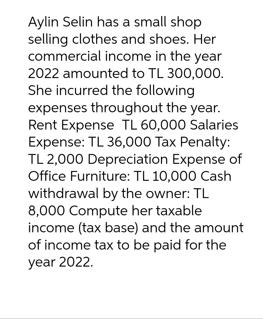 Aylin Selin has a small shop
selling clothes and shoes. Her
commercial income in the year
2022 amounted to TL 300,000.
She incurred the following
expenses throughout the year.
Rent Expense TL 60,000 Salaries
Expense: TL 36,000 Tax Penalty:
TL 2,000 Depreciation Expense of
Office Furniture: TL 10,000 Cash
withdrawal by the owner: TL
8,000 Compute her taxable
income (tax base) and the amount
of income tax to be paid for the
year 2022.