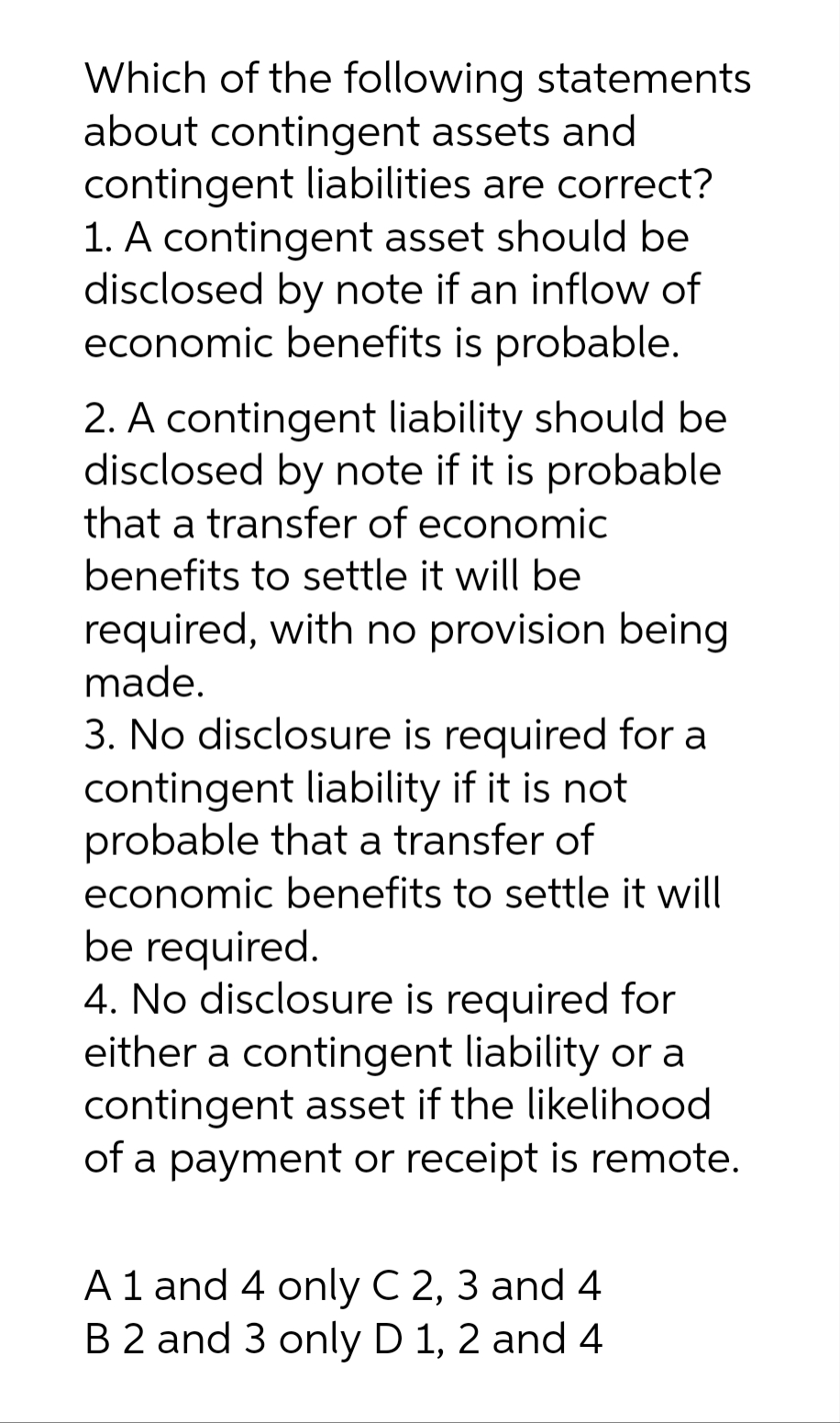 Which of the following statements
about contingent assets and
contingent liabilities are correct?
1. A contingent asset should be
disclosed by note if an inflow of
economic benefits is probable.
2. A contingent liability should be
disclosed by note if it is probable
that a transfer of economic
benefits to settle it will be
required, with no provision being
made.
3. No disclosure is required for a
contingent liability if it is not
probable that a transfer of
economic benefits to settle it will
be required.
4. No disclosure is required for
either a contingent liability or a
contingent asset if the likelihood
of a payment or receipt is remote.
A 1 and 4 only C 2, 3 and 4
B 2 and 3 only D 1, 2 and 4