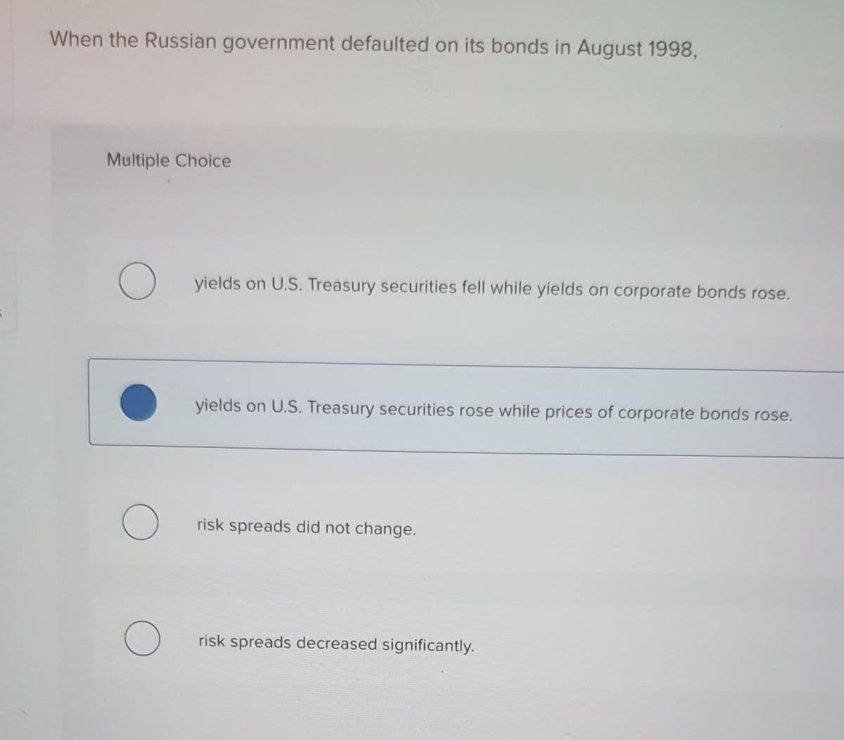 When the Russian government defaulted on its bonds in August 1998,
Multiple Choice
yields on U.S. Treasury securities fell while yields on corporate bonds rose.
yields on U.S. Treasury securities rose while prices of corporate bonds rose.
risk spreads did not change.
risk spreads decreased significantly.