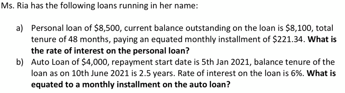 Ms. Ria has the following loans running in her name:
a) Personal loan of $8,500, current balance outstanding on the loan is $8,100, total
tenure of 48 months, paying an equated monthly installment of $221.34. What is
the rate of interest on the personal loan?
b) Auto Loan of $4,000, repayment start date is 5th Jan 2021, balance tenure of the
loan as on 10th June 2021 is 2.5 years. Rate of interest on the loan is 6%. What is
equated to a monthly installment on the auto loan?
