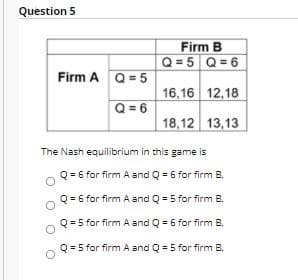 Question 5
Firm B
Q= 5 Q= 6
Firm A Q= 5
16,16 12,18
Q = 6
18,12 13,13
The Nash equilibrium in this game is
Q = 6 for firm A and Q = 6 for firm B.
Q = 6 for firm A and Q = 5 for firm B.
Q = 5 for firm A and Q = 6 for firm B.
Q = 5 for firm A and Q = 5 for firm B.
