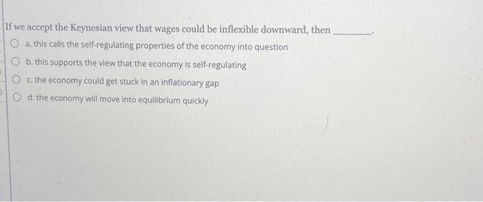 If we accept the Keynesian view that wages could be inflexible downward, then
a. this calls the self-regulating properties of the economy into question
Ob. this supports the view that the economy is self-regulating
Oc. the economy could get stuck in an inflationary gap
d. the economy will move into equilibrium quickly