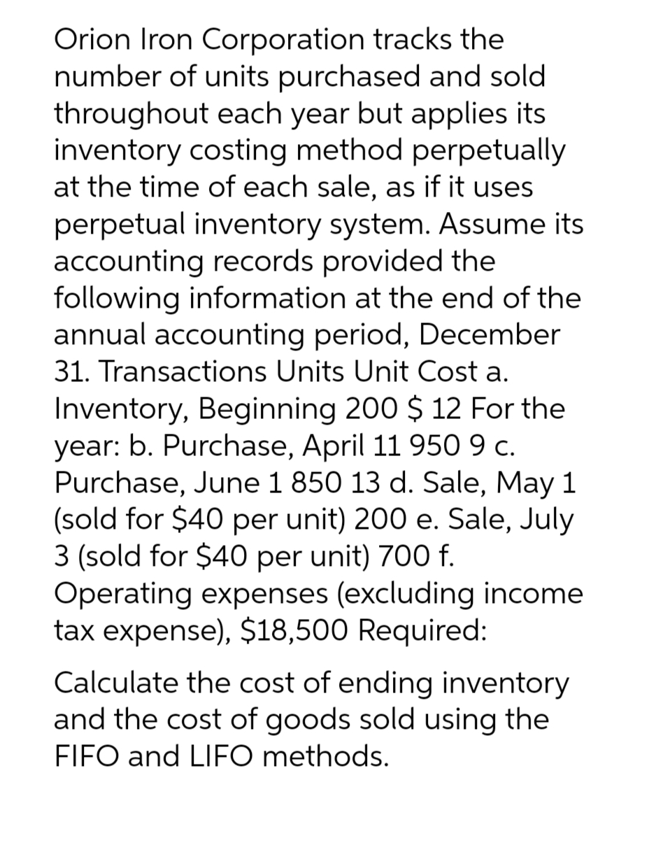 Orion Iron Corporation tracks the
number of units purchased and sold
throughout each year but applies its
inventory costing method perpetually
at the time of each sale, as if it uses
perpetual inventory system. Assume its
accounting records provided the
following information at the end of the
annual accounting period, December
31. Transactions Units Unit Cost a.
Inventory, Beginning 200 $ 12 For the
year: b. Purchase, April 11 950 9 c.
Purchase, June 1 850 13 d. Sale, May 1
(sold for $40 per unit) 200 e. Sale, July
3 (sold for $40 per unit) 700 f.
Operating expenses (excluding income
tax expense), $18,500 Required:
Calculate the cost of ending inventory
and the cost of goods sold using the
FIFO and LIFO methods.
