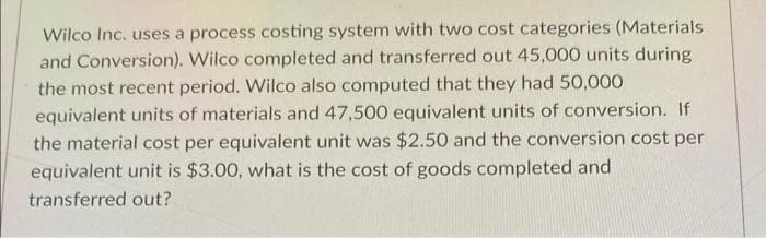 Wilco Inc. uses a process costing system with two cost categories (Materials
and Conversion). Wilco completed and transferred out 45,000 units during
the most recent period. Wilco also computed that they had 50,000
equivalent units of materials and 47,500 equivalent units of conversion. If
the material cost per equivalent unit was $2.50 and the conversion cost per
equivalent unit is $3.00, what is the cost of goods completed and
transferred out?