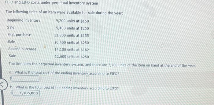 FIFO and LIFO costs under perpetual inventory system
The following units of an item were available for sale during the year:
Beginning inventory
9,200 units at $150
Sale
5,400 units at $250
First purchase
12,800 units at $155
Sale
10,400 units at $250
Second purchase
14,100 units at $162
Sale
12,600 units at $250
The firm uses the perpetual inventory system, and there are 7,700 units of the item on hand at the end of the year.
a. What is the total cost of the ending inventory according to FIFO?
b. What is the total cost of the ending inventory according to LIFO?
1,185,000