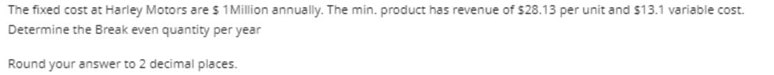The fixed cost at Harley Motors are $1 Million annually. The min. product has revenue of $28.13 per unit and $13.1 variable cost.
Determine the Break even quantity per year
Round your answer to 2 decimal places.
