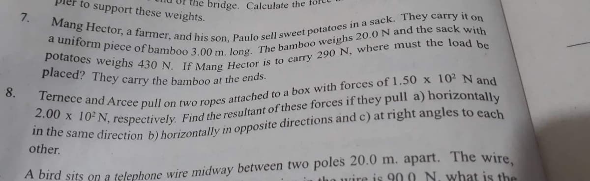 to support these weights.
the bridge. Calculate the
7.
Mang Hector, a farmer, and his son, Paulo sell sweet potatoes in a sack. They carry it on
a uniform piece of bamboo 3.00 m. long. The bamboo weighs 20.0 N and the sack with
potatoes weighs 430 N. If Mang Hector is to carry 290 N, where must the load be
placed? They carry the bamboo at the ends.
8.
Ternece and Arcee pull on two ropes attached to a box with forces of 1.50 x 10² N and
2.00 x 102 N, respectively. Find the resultant of these forces if they pull a) horizontally
in the same direction b) horizontally in opposite directions and c) at right angles to each
other.
the wire is 900 N. what is the
A bird sits on a telephone wire midway between two poles 20.0 m. apart. The wire,