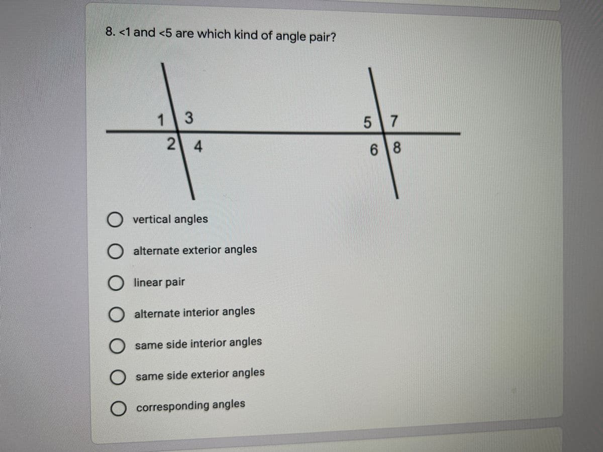 8. <1 and <5 are which kind of angle pair?
1.
3
5 7
24
6 8
O vertical angles
alternate exterior angles
O linear pair
O alternate interior angles
same side interior angles
same side exterior angles
)corresponding angles
O O O
