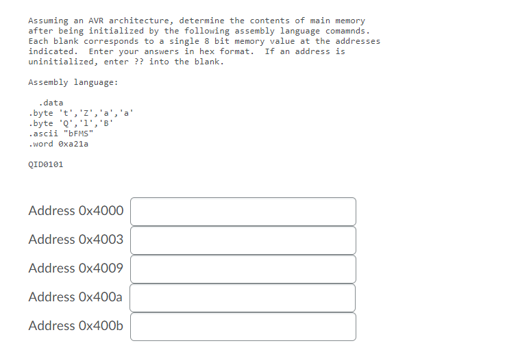 Assuming an AVR architecture, determine the contents of main memory
after being initialized by the following assembly language comamnds.
Each blank corresponds to a single 8 bit memory value at the addresses
indicated. Enter your answers in hex format. If an address is
uninitialized, enter ?? into the blank.
Assembly language:
.data
.byte 't','z','a
.byte 'Q','1','B
.ascii "BFMS"
. word Øxa21a
QID0101
Address Ox4000
Address Ox4003
Address Ox4009
Address Ox400a
Address Ox400b

