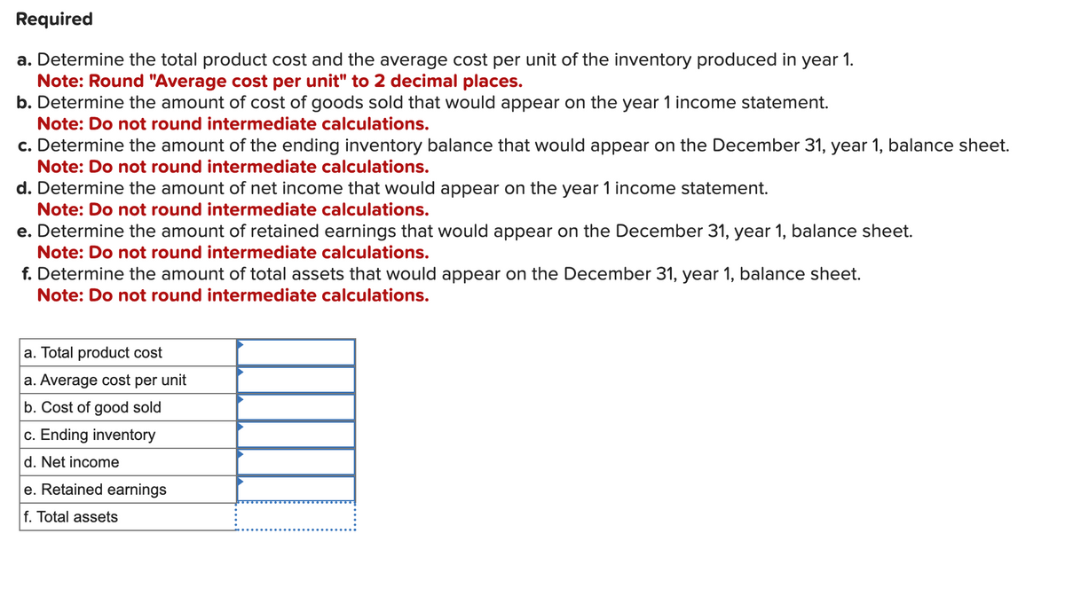Required
a. Determine the total product cost and the average cost per unit of the inventory produced in year 1.
Note: Round "Average cost per unit" to 2 decimal places.
b. Determine the amount of cost of goods sold that would appear on the year 1 income statement.
Note: Do not round intermediate calculations.
c. Determine the amount of the ending inventory balance that would appear on the December 31, year 1, balance sheet.
Note: Do not round intermediate calculations.
d. Determine the amount of net income that would appear on the year 1 income statement.
Note: Do not round intermediate calculations.
e. Determine the amount of retained earnings that would appear on the December 31, year 1, balance sheet.
Note: Do not round intermediate calculations.
f. Determine the amount of total assets that would appear on the December 31, year 1, balance sheet.
Note: Do not round intermediate calculations.
a. Total product cost
a. Average cost per unit
b. Cost of good sold
c. Ending inventory
d. Net income
e. Retained earnings
f. Total assets