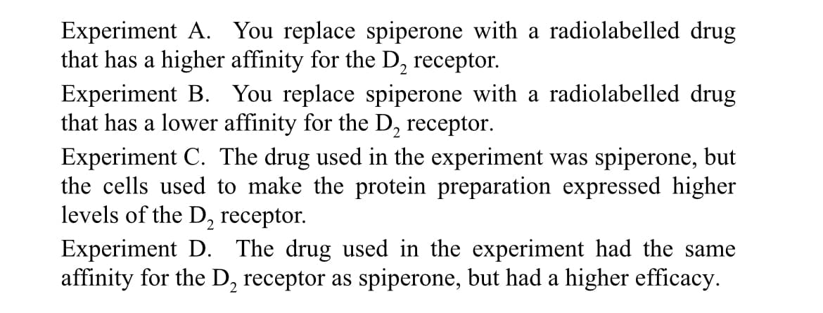 Experiment A. You replace spiperone with a radiolabelled drug
that has a higher affinity for the D₂ receptor.
Experiment B. You replace spiperone with a radiolabelled drug
that has a lower affinity for the D₂ receptor.
Experiment C. The drug used in the experiment was spiperone, but
the cells used to make the protein preparation expressed higher
levels of the D₂ receptor.
Experiment D. The drug used in the experiment had the same
affinity for the D₂ receptor as spiperone, but had a higher efficacy.