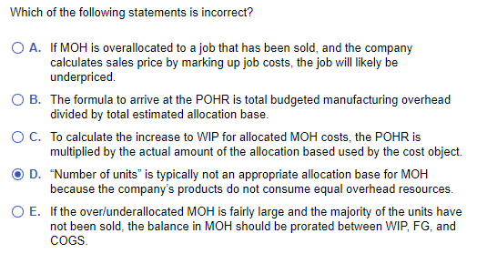 Which of the following statements is incorrect?
O A.
If MOH is overallocated to a job that has been sold, and the company
calculates sales price by marking up job costs, the job will likely be
underpriced.
O B. The formula to arrive at the POHR is total budgeted manufacturing overhead
divided by total estimated allocation base.
O C. To calculate the increase to WIP for allocated MOH costs, the POHR is
multiplied by the actual amount of the allocation based used by the cost object.
D. "Number of units" is typically not an appropriate allocation base for MOH
because the company's products do not consume equal overhead resources.
If the over/underallocated MOH is fairly large and the majority of the units have
not been sold, the balance in MOH should be prorated between WIP, FG, and
COGS.
O E.