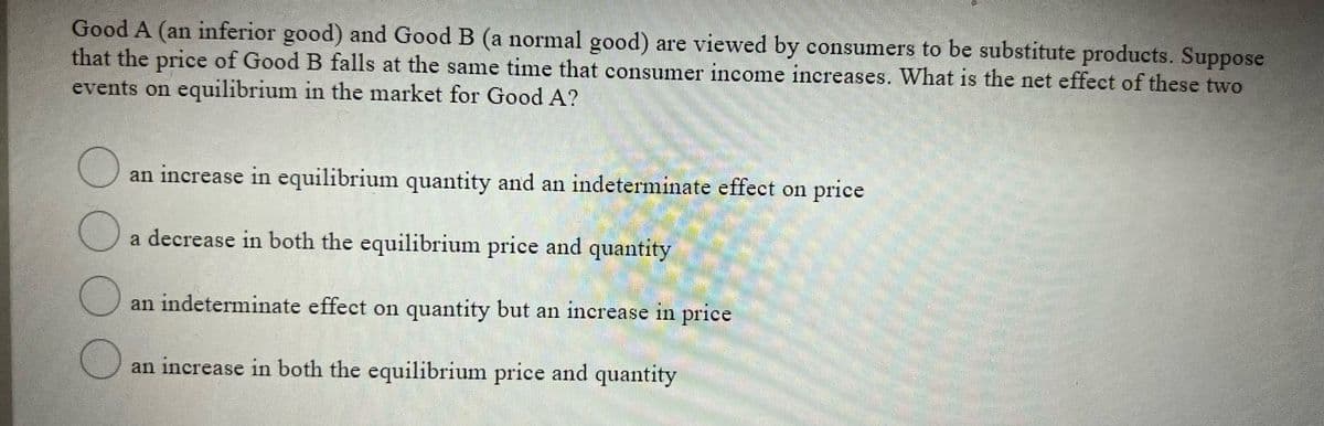 Good A (an inferior good) and Good B (a normal good) are viewed by consumers to be substitute products. Suppose
that the price of Good B falls at the same time that consumer income increases. What is the net effect of these two
events on equilibrium in the market for Good A?
an increase in equilibrium quantity and an indeterminate effect on price
a decrease in both the equilibrium price and quantity
an indeterminate effect on quantity but an increase in price
an increase in both the equilibrium price and quantity
