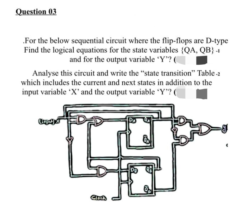 Question 03
.For the below sequential circuit where the flip-flops are D-type
Find the logical equations for the state variables {QA, QB} -1
and for the output variable 'Y'? (
Analyse this circuit and write the "state transition" Table -2
which includes the current and next states in addition to the
input variable 'X' and the output variable 'Y'? (
Linputx
Clock
DB
I