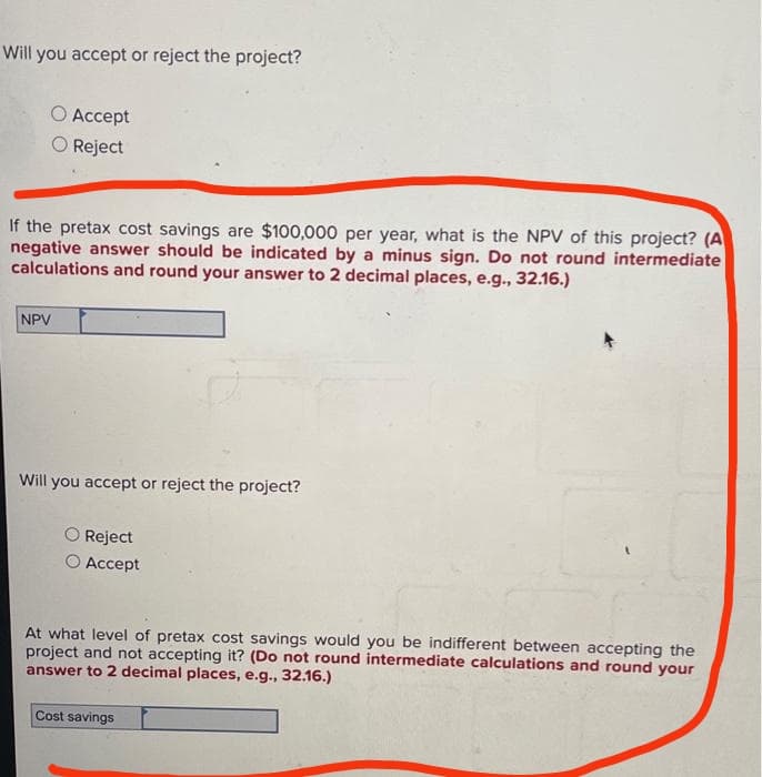 Will you accept or reject the project?
O Accept
O Reject
If the pretax cost savings are $100,000 per year, what is the NPV of this project? (A
negative answer should be indicated by a minus sign. Do not round intermediate
calculations and round your answer to 2 decimal places, e.g., 32.16.)
NPV
Will you accept or reject the project?
Reject
Accept
At what level of pretax cost savings would you be indifferent between accepting the
project and not accepting it? (Do not round intermediate calculations and round your
answer to 2 decimal places, e.g., 32.16.)
Cost savings