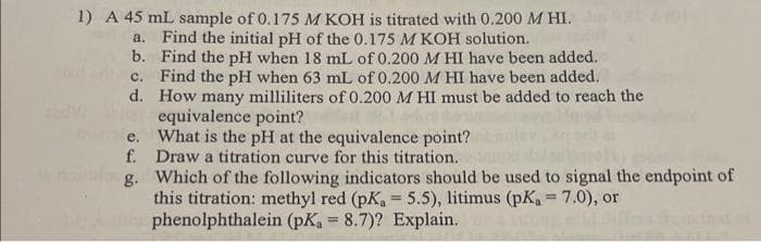 1) A 45 mL sample of 0.175 M KOH is titrated with 0.200 M HI.
a.
b.
c.
d.
Find the initial pH of the 0.175 M KOH solution.
Find the pH when 18 mL of 0.200 M HI have been added.
Find the pH when 63 mL of 0.200 M HI have been added.
How many milliliters of 0.200 M HI must be added to reach the
equivalence point?
e.
What is the pH at the equivalence point?
f. Draw a titration curve for this titration.
g.
Which of the following indicators should be used to signal the endpoint of
this titration: methyl red (pK₁ = 5.5), litimus (pK₁ = 7.0), or
phenolphthalein (pK, = 8.7)? Explain.