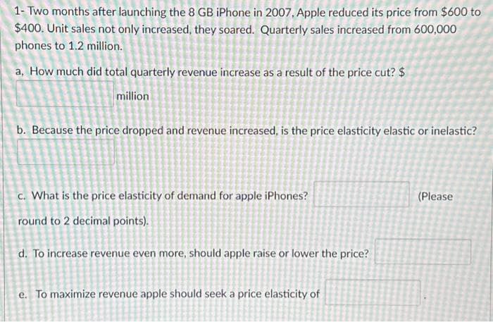 1- Two months after launching the 8 GB iPhone in 2007, Apple reduced its price from $600 to
$400. Unit sales not only increased, they soared. Quarterly sales increased from 600,000
phones to 1.2 million.
a, How much did total quarterly revenue increase as a result of the price cut? $
b. Because the price dropped and revenue increased, is the price elasticity elastic or inelastic?
c. What is the price elasticity of demand for apple iPhones?
round to 2 decimal points).
d. To increase revenue even more, should apple raise or lower the price?
e. To maximize revenue apple should seek a price elasticity of
O
million
â
@
-
1
G
1
HE
41
2
a
C
STRE
O
P
HOCKE
7
s
CE
11
@
(Please