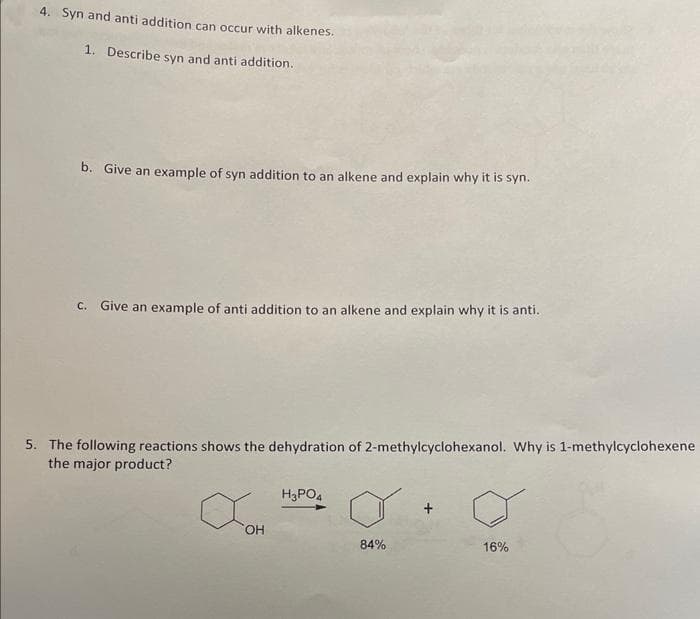 4. Syn and anti addition can occur with alkenes.
1. Describe syn and anti addition.
b. Give an example of syn addition to an alkene and explain why it is syn.
c. Give an example of anti addition to an alkene and explain why it is anti.
5. The following reactions shows the dehydration of 2-methylcyclohexanol. Why is 1-methylcyclohexene
the major product?
X
OH
H3PO4
84%
16%