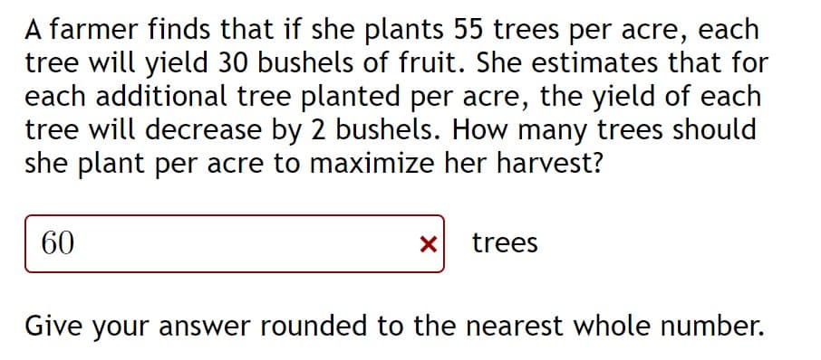 A farmer finds that if she plants 55 trees per acre, each
tree will yield 30 bushels of fruit. She estimates that for
each additional tree planted per acre, the yield of each
tree will decrease by 2 bushels. How many trees should
she plant per acre to maximize her harvest?
60
trees
Give your answer rounded to the nearest whole number.
