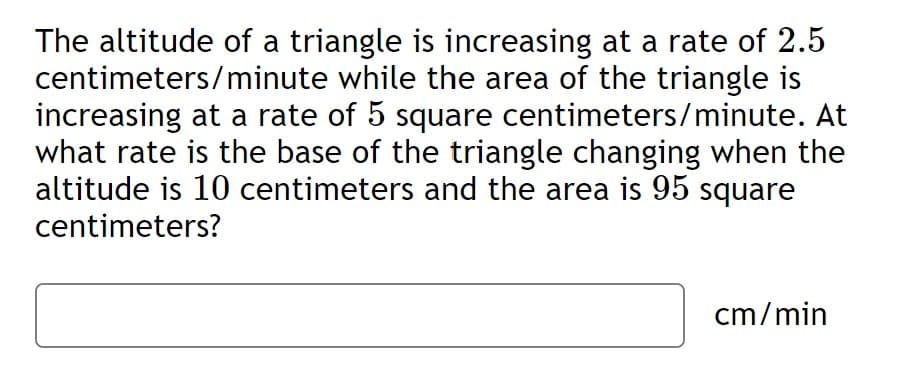 The altitude of a triangle is increasing at a rate of 2.5
centimeters/minute while the area of the triangle is
increasing at a rate of 5 square centimeters/minute. At
what rate is the base of the triangle changing when the
altitude is 10 centimeters and the area is 95 square
centimeters?
cm/min
