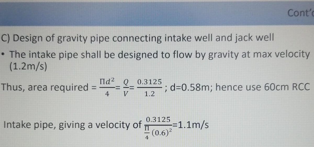 Cont'
C) Design of gravity pipe connecting intake well and jack well
The intake pipe shall be designed to flow by gravity at max velocity
(1.2m/s)
Πα2 Q 0.3125
Thus, area required
H
; d=0.58m; hence use 60cm RCC
4 V
1.2
0.3125
Intake pipe, giving a velocity of
-=1.1m/s
II (0.6)²
=