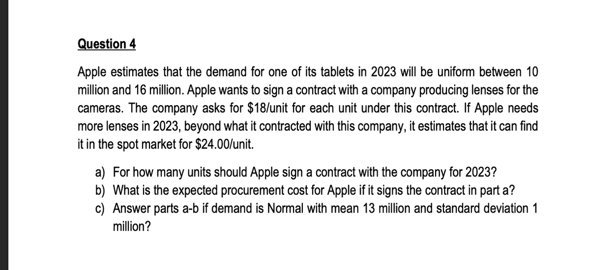 Question 4
Apple estimates that the demand for one of its tablets in 2023 will be uniform between 10
million and 16 million. Apple wants to sign a contract with a company producing lenses for the
cameras. The company asks for $18/unit for each unit under this contract. If Apple needs
more lenses in 2023, beyond what it contracted with this company, it estimates that it can find
it in the spot market for $24.00/unit.
a) For how many units should Apple sign a contract with the company for 2023?
b) What is the expected procurement cost for Apple if it signs the contract in part a?
c) Answer parts a-b if demand is Normal with mean 13 million and standard deviation 1
million?
