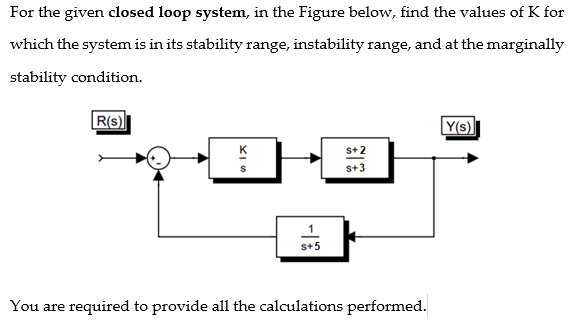 For the given closed loop system, in the Figure below, find the values of K for
which the system is in its stability range, instability range, and at the marginally
stability condition.
R(S)
Y(s)
s+2
S+3
S+5
You are required to provide all the calculations performed.
XIS