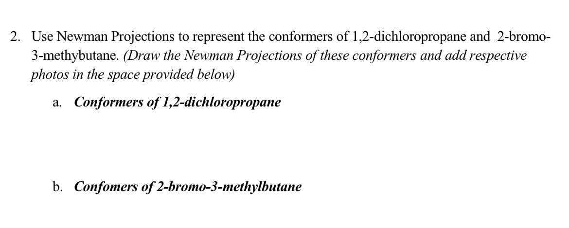2. Use Newman Projections to represent the conformers of 1,2-dichloropropane and 2-bromo-
3-methybutane. (Draw the Newman Projections of these conformers and add respective
photos in the space provided below)
a. Conformers of 1,2-dichloropropane
b. Confomers of 2-bromo-3-methylbutane