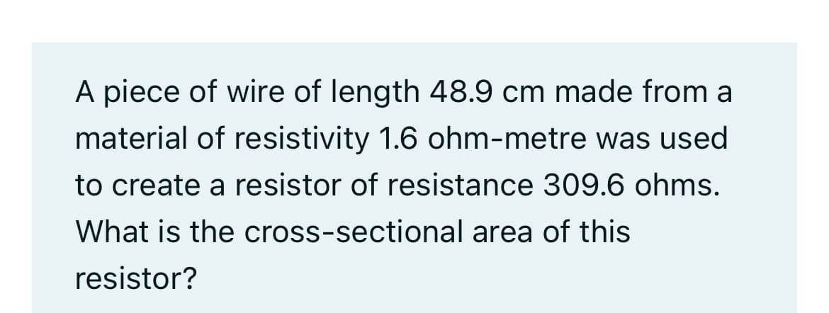 A piece of wire of length 48.9 cm made from a
material of resistivity 1.6 ohm-metre was used
to create a resistor of resistance 309.6 ohms.
What is the cross-sectional area of this
resistor?