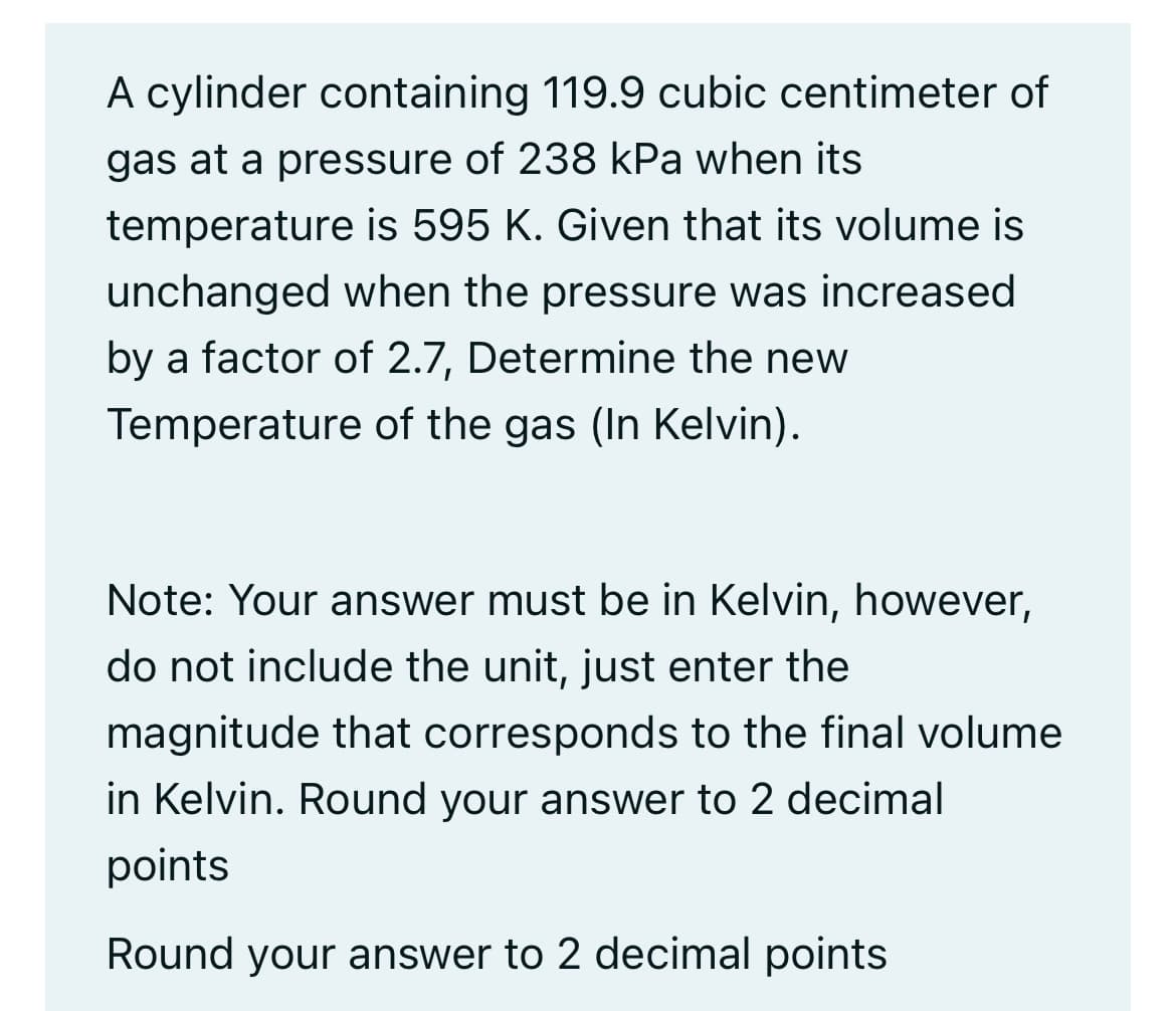 A cylinder containing 119.9 cubic centimeter of
gas at a pressure of 238 kPa when its
temperature is 595 K. Given that its volume is
unchanged when the pressure was increased
by a factor of 2.7, Determine the new
Temperature of the gas (In Kelvin).
Note: Your answer must be in Kelvin, however,
do not include the unit, just enter the
magnitude that corresponds to the final volume
in Kelvin. Round your answer to 2 decimal
points
Round your answer to 2 decimal points