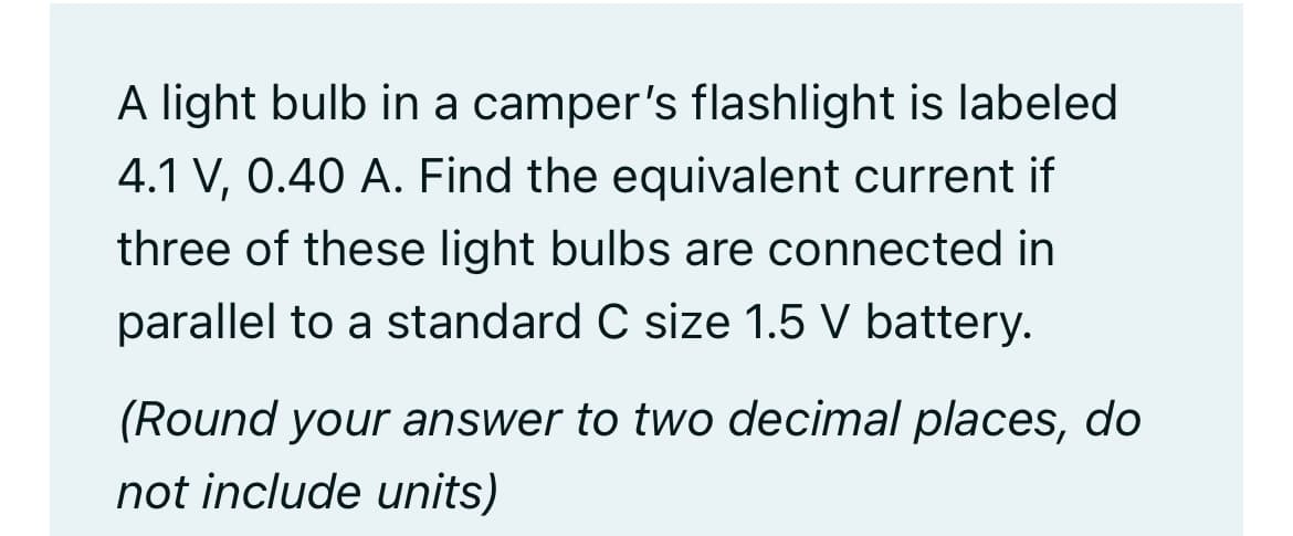 A light bulb in a camper's flashlight is labeled
4.1 V, 0.40 A. Find the equivalent current if
three of these light bulbs are connected in
parallel to a standard C size 1.5 V battery.
(Round your answer to two decimal places, do
not include units)