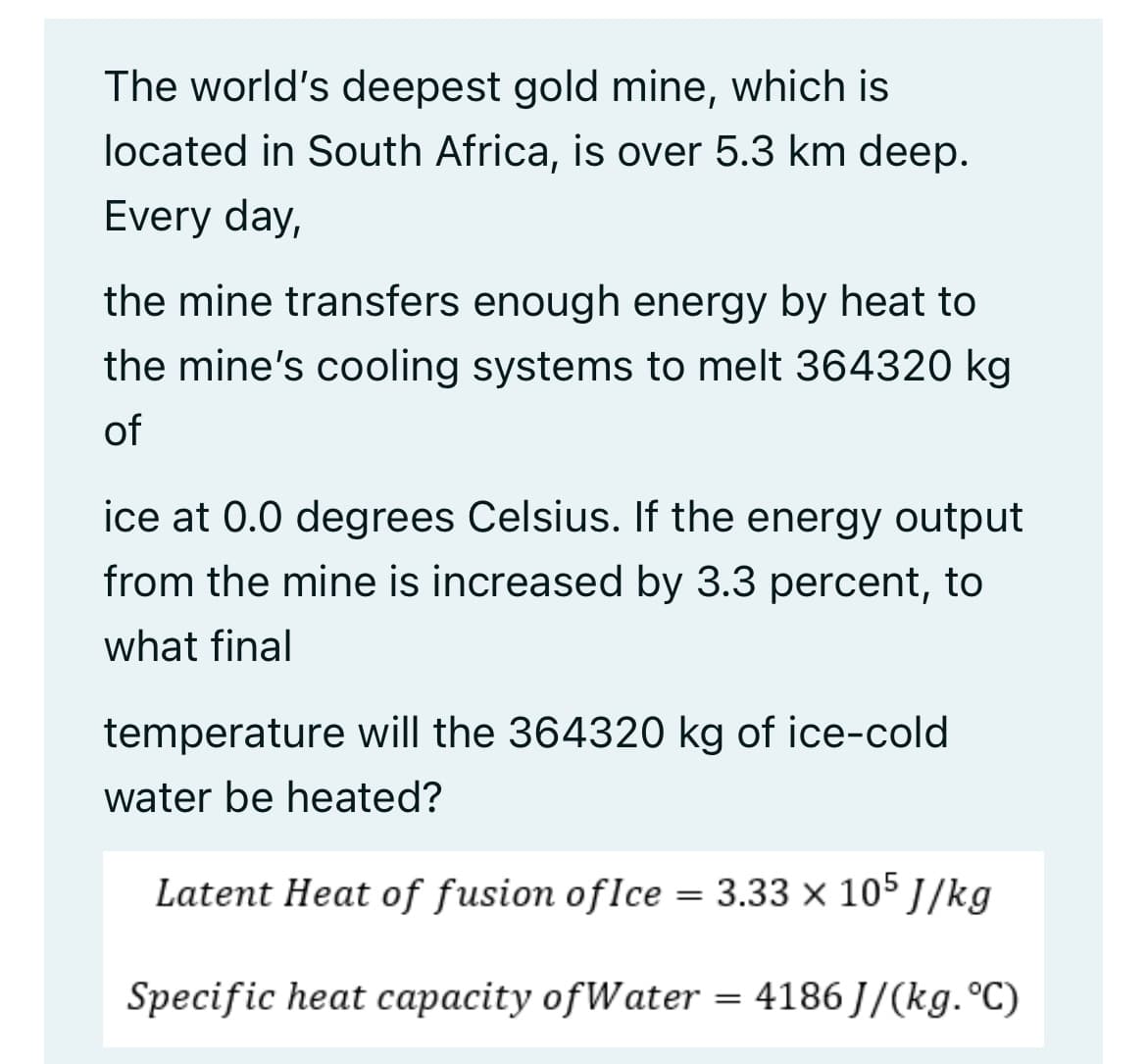 The world's deepest gold mine, which is
located in South Africa, is over 5.3 km deep.
Every day,
the mine transfers enough energy by heat to
the mine's cooling systems to melt 364320 kg
of
ice at 0.0 degrees Celsius. If the energy output
from the mine is increased by 3.3 percent, to
what final
temperature will the 364320 kg of ice-cold
water be heated?
Latent Heat of fusion of Ice = 3.33 × 105 J/kg
Specific heat capacity of Water = 4186J/(kg.°C)